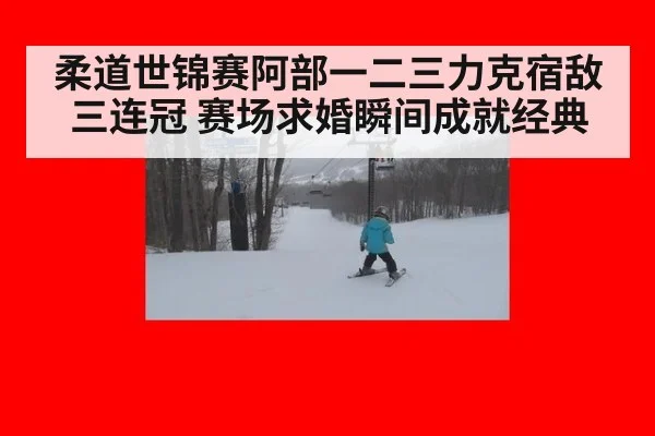 柔道世锦赛阿部一二三力克宿敌三连冠 赛场求婚瞬间成就经典